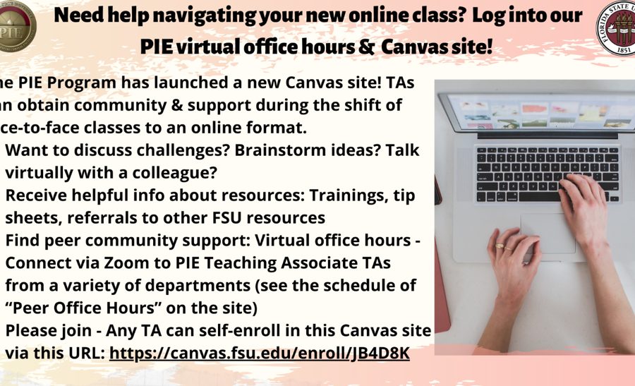 Need help navigating your new online class? Log into our PUE virtual office hours & Canvas site! The PIE Program has launched a new Canvas site! TAs can obtain community and support during the shift of face-to-face classes to an online format. Want to discuss challenges? Brainstorm ideas? Talk virtually with a colleague? Receive helpful info about resources: Trainings, tip sheets, referrals to other FSU resources Find peer community support: Virtual office hours – Connect via Zoom to PIE Teaching Associate TAs from a variety of departments (see the schedule of “Peer Office Hours” on the site) Please join – Any TA can self-enroll in this Canvas site