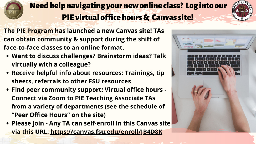 Need help navigating your new online class? Log into our PUE virtual office hours & Canvas site! The PIE Program has launched a new Canvas site! TAs can obtain community and support during the shift of face-to-face classes to an online format. Want to discuss challenges? Brainstorm ideas? Talk virtually with a colleague? Receive helpful info about resources: Trainings, tip sheets, referrals to other FSU resources Find peer community support: Virtual office hours – Connect via Zoom to PIE Teaching Associate TAs from a variety of departments (see the schedule of “Peer Office Hours” on the site) Please join – Any TA can self-enroll in this Canvas site