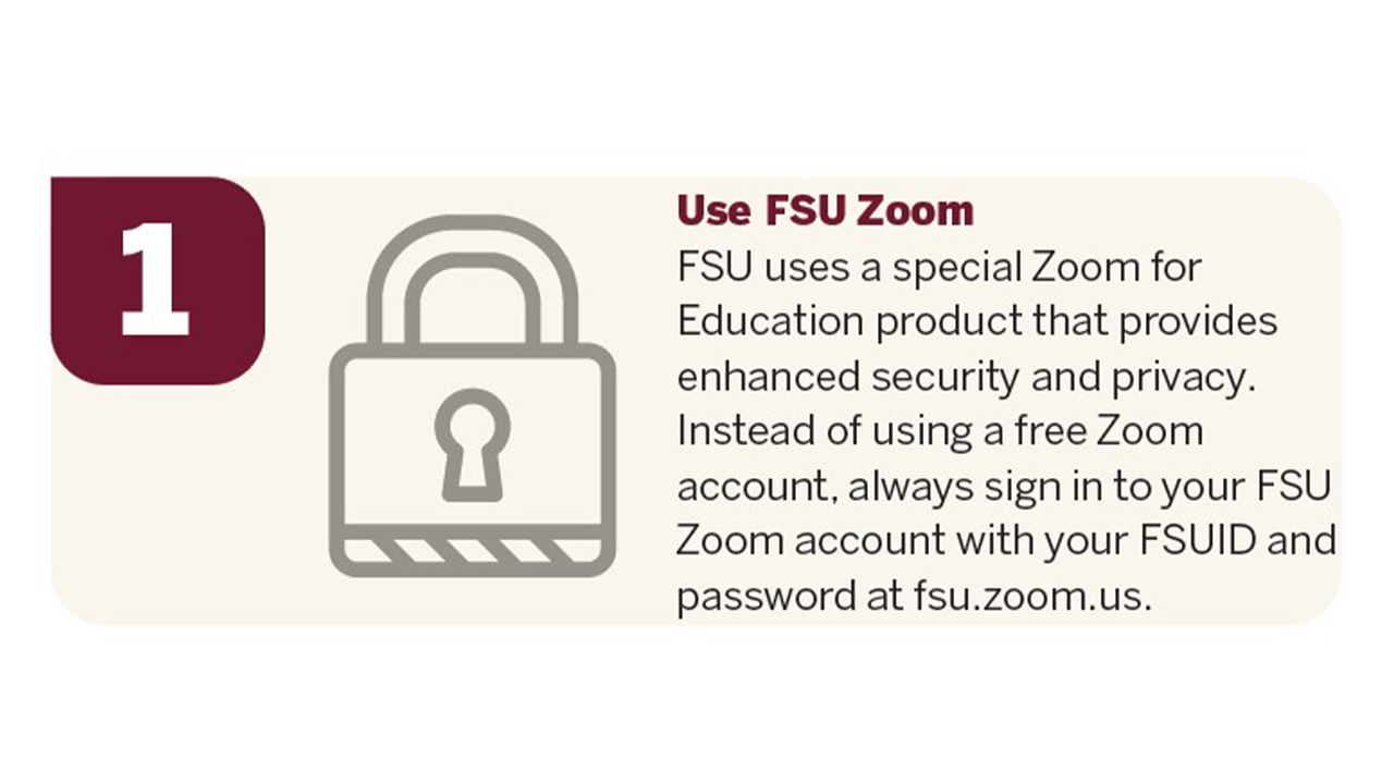 FSU uses a special Zoom for Education product that provides enhanced security and privacy. Instead of using a free Zoom account, always sign in to your FSU Zoom account with your FSUID and password at fsu.zoom.us.