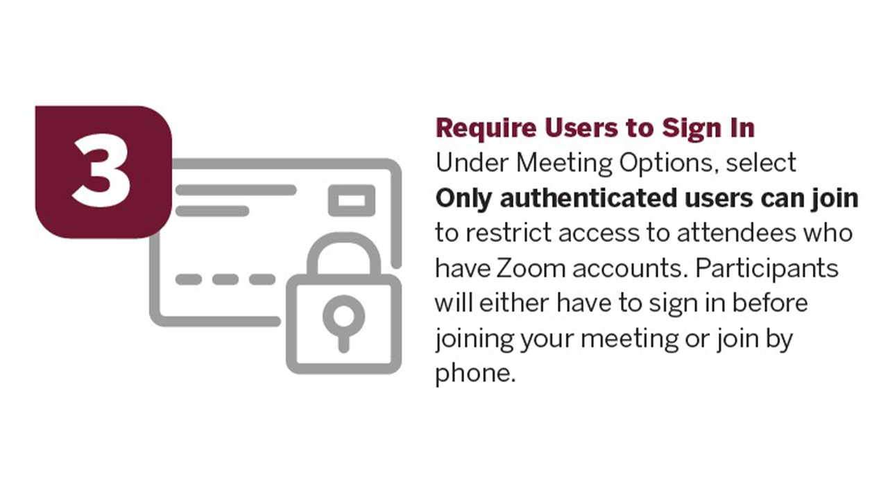 Under Meeting Options, select Only authenticated users can join to restrict access to attendees who have Zoom accounts. Participants will either have to sign in before joining your meeting or join by phone. 