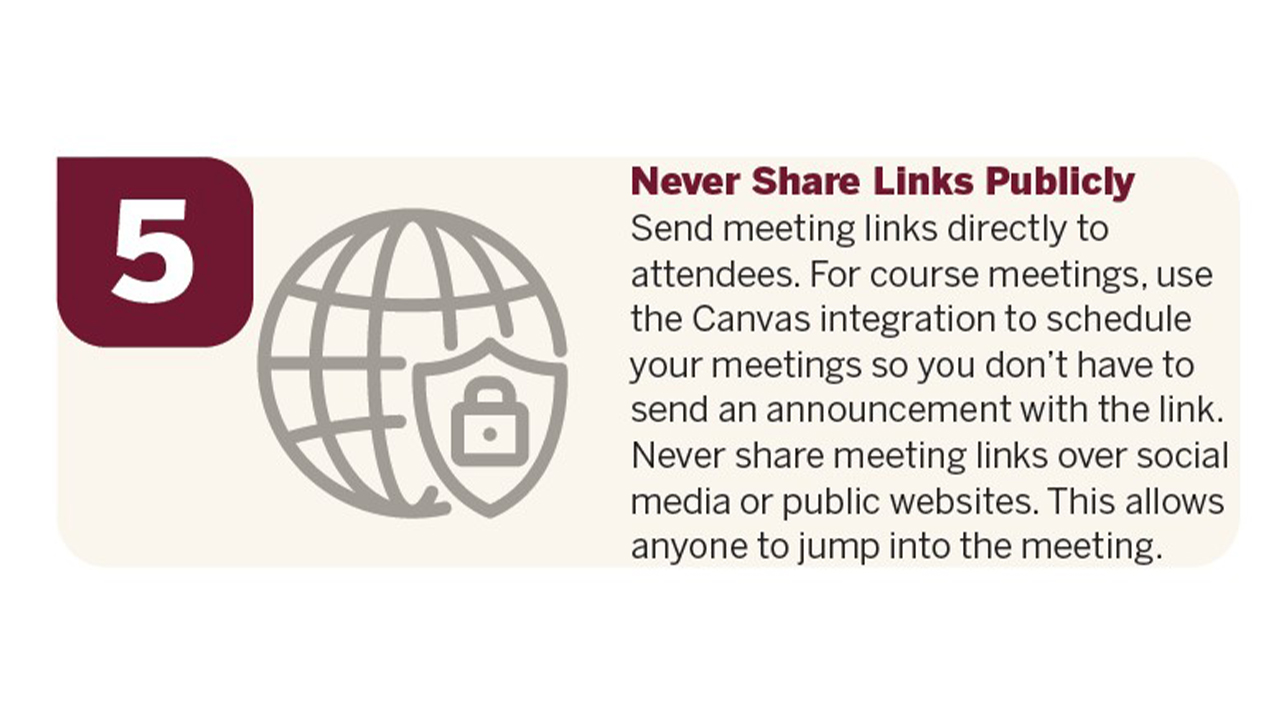 Never Share Links Publicly – Send meeting links directly to attendees. For course meetings, use the Canvas integration to schedule your meetings so you don’t have to send an announcement with the link. Never share meeting links over social media or public websites. This allows anyone to jump into the meeting.