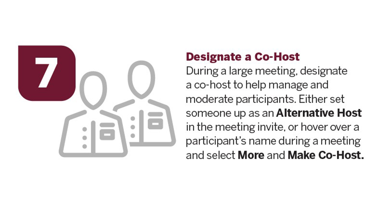 Designate a Co-Host. During a large meeting, designate a co-host to help manage and moderate participants. Either set someone up as an Alternative Host in the meeting invite, or hover over a participant’s name during a meeting and select More and Make a Co-Host.