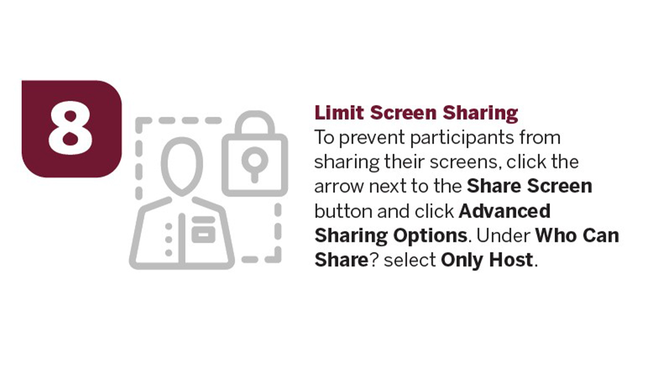 Limit Screen Sharing: To prevent participants from sharing their screens, click the arrow next to the'Share Screen' button and click'Advanced Sharing Options.' Under'Who Can Share?' select'Only Host.'