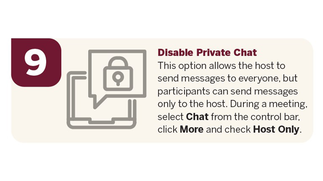 Disable private chat. This option allows the host to send messages to everyone, but participants can send messages only to the host. During a meeting, select Chat from the control bar, click More and check Host Only.